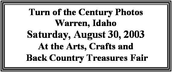 Text Box: Turn of the Century Photos
Warren, Idaho
Saturday, August 28, 2004
At the Arts, Crafts and
 Back Country Treasures Fair

